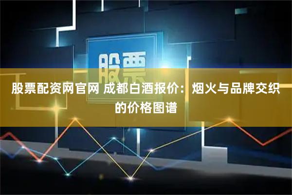 股票配资网官网 成都白酒报价：烟火与品牌交织的价格图谱