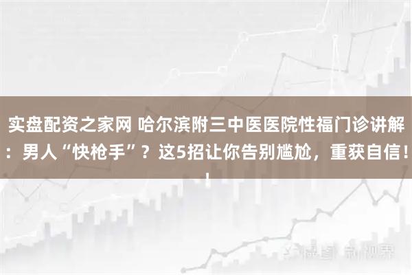 实盘配资之家网 哈尔滨附三中医医院性福门诊讲解:男人“快枪手”?这5招让你告别尴尬,重获自信!
