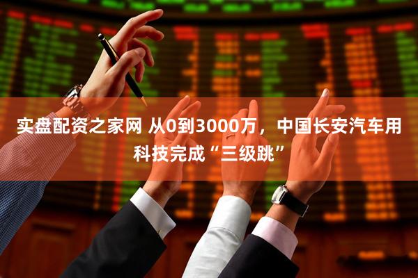 实盘配资之家网 从0到3000万，中国长安汽车用科技完成“三级跳”