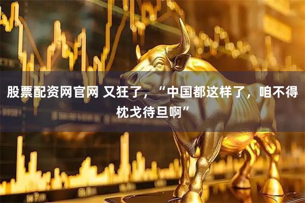 股票配资网官网 又狂了，“中国都这样了，咱不得枕戈待旦啊”