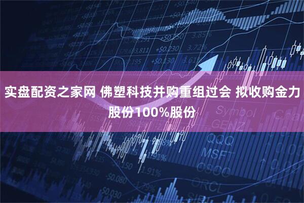 实盘配资之家网 佛塑科技并购重组过会 拟收购金力股份100%股份