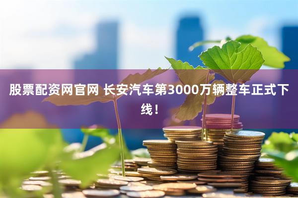 股票配资网官网 长安汽车第3000万辆整车正式下线！