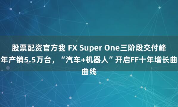 股票配资官方我 FX Super One三阶段交付峰值年产销5.5万台，“汽车+机器人”开启FF十年增长曲线