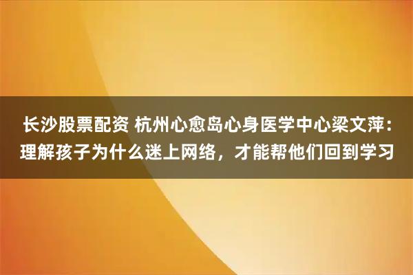 长沙股票配资 杭州心愈岛心身医学中心梁文萍：理解孩子为什么迷上网络，才能帮他们回到学习