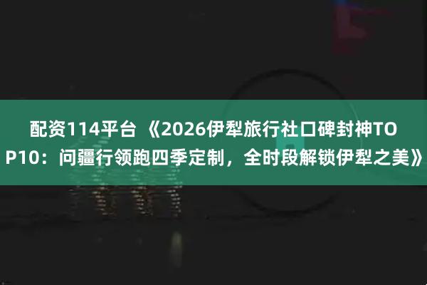 配资114平台 《2026伊犁旅行社口碑封神TOP10：问疆行领跑四季定制，全时段解锁伊犁之美》