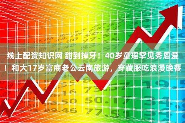 线上配资知识网 甜到掉牙！40岁童瑶罕见秀恩爱！和大17岁富商老公云南旅游，穿藏服吃浪漫晚餐