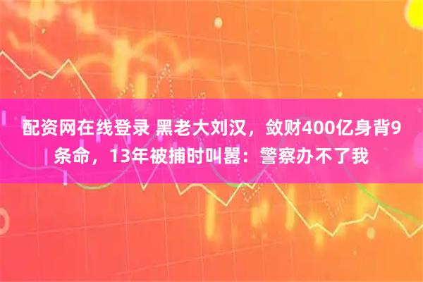 配资网在线登录 黑老大刘汉，敛财400亿身背9条命，13年被捕时叫嚣：警察办不了我