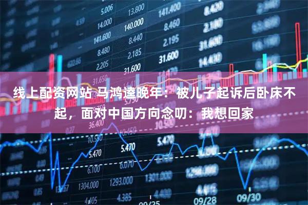 线上配资网站 马鸿逵晚年：被儿子起诉后卧床不起，面对中国方向念叨：我想回家