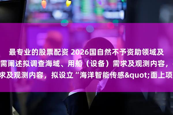最专业的股票配资 2026国自然不予资助领域及注意事项：撰写申请书时需阐述拟调查海域、用船（设备）需求及观测内容，拟设立“海洋智能传感"面上项目群……