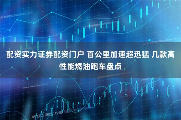 配资实力证券配资门户 百公里加速超迅猛 几款高性能燃油跑车盘点