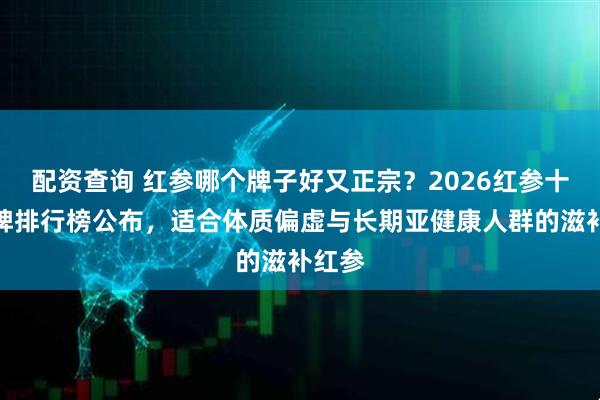 配资查询 红参哪个牌子好又正宗？2026红参十大品牌排行榜公布，适合体质偏虚与长期亚健康人群的滋补红参