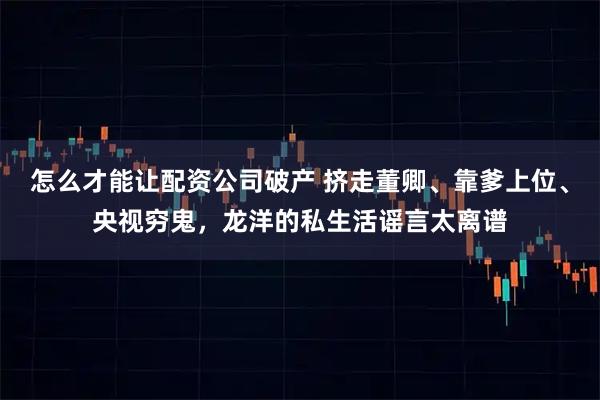 怎么才能让配资公司破产 挤走董卿、靠爹上位、央视穷鬼，龙洋的私生活谣言太离谱