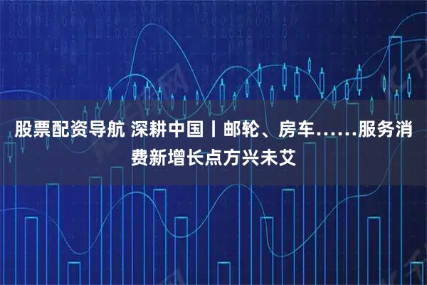 股票配资导航 深耕中国丨邮轮、房车……服务消费新增长点方兴未艾