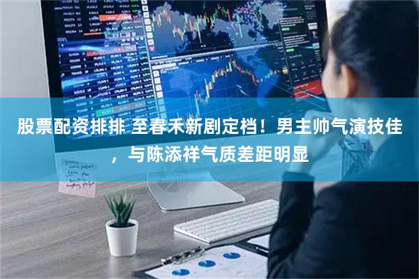 股票配资排排 至春禾新剧定档！男主帅气演技佳，与陈添祥气质差距明显