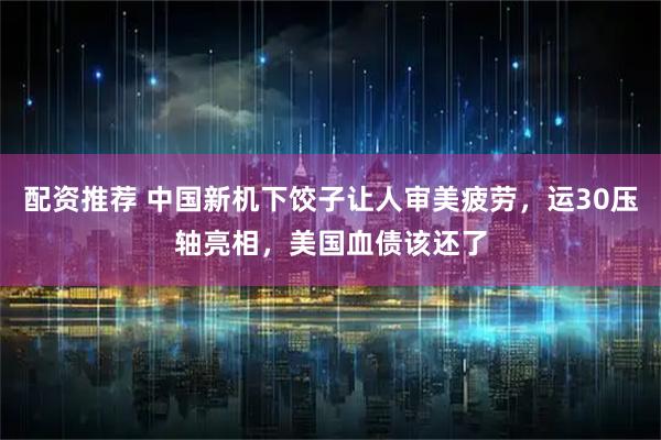 配资推荐 中国新机下饺子让人审美疲劳,运30压轴亮相,美国血债该还了