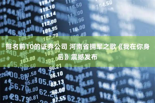 排名前10的证券公司 河南省拥军之歌《我在你身后》震撼发布