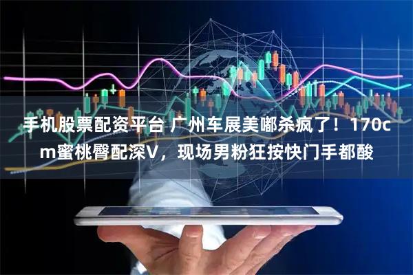 手机股票配资平台 广州车展美嘟杀疯了！170cm蜜桃臀配深V，现场男粉狂按快门手都酸