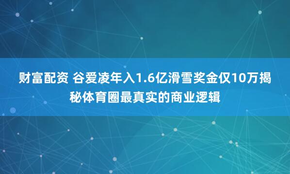 财富配资 谷爱凌年入1.6亿滑雪奖金仅10万揭秘体育圈最真实的商业逻辑