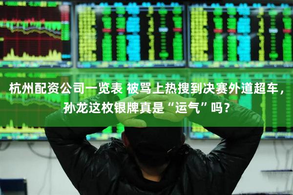 杭州配资公司一览表 被骂上热搜到决赛外道超车，孙龙这枚银牌真是“运气”吗？