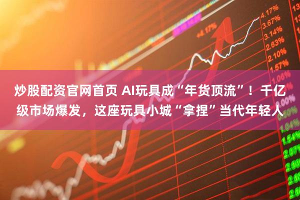 炒股配资官网首页 AI玩具成“年货顶流”！千亿级市场爆发，这座玩具小城“拿捏”当代年轻人