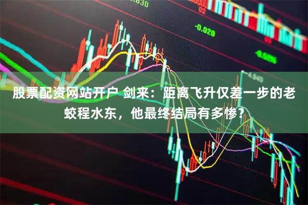 股票配资网站开户 剑来：距离飞升仅差一步的老蛟程水东，他最终结局有多惨？