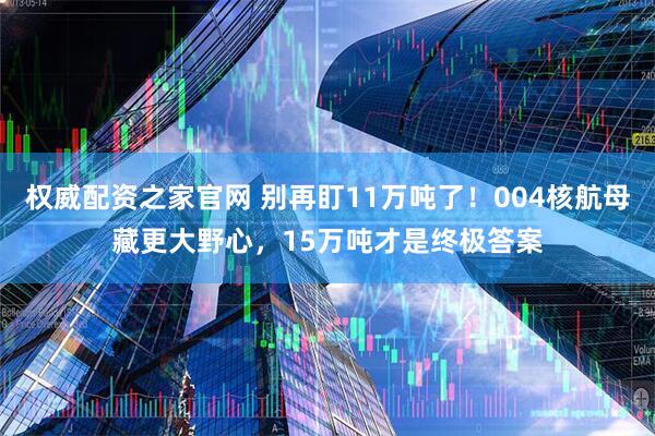 权威配资之家官网 别再盯11万吨了！004核航母藏更大野心，15万吨才是终极答案