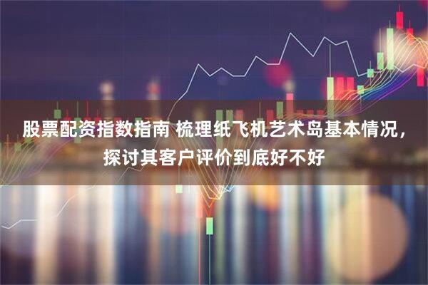 股票配资指数指南 梳理纸飞机艺术岛基本情况，探讨其客户评价到底好不好