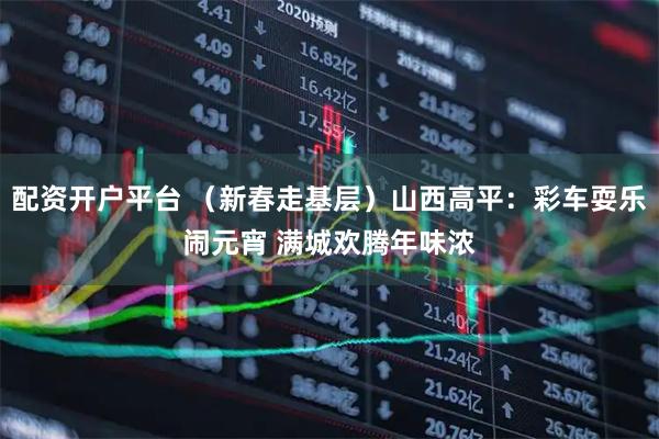 配资开户平台 (新春走基层)山西高平:彩车耍乐闹元宵 满城欢腾年味浓