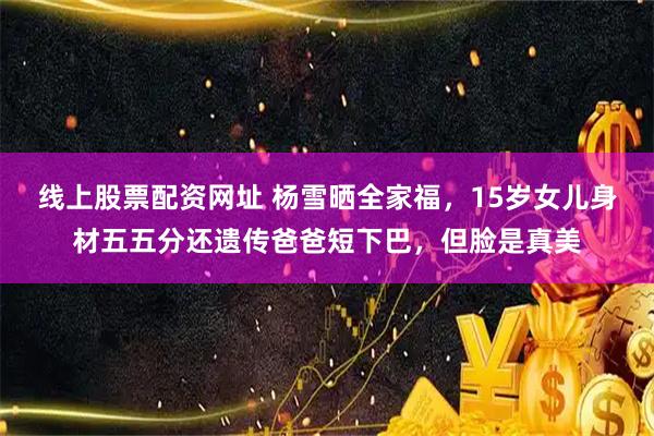 线上股票配资网址 杨雪晒全家福，15岁女儿身材五五分还遗传爸爸短下巴，但脸是真美