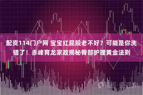 配资114门户网 宝宝红屁股老不好？可能是你洗错了！赤峰育龙家政揭秘臀部护理黄金法则