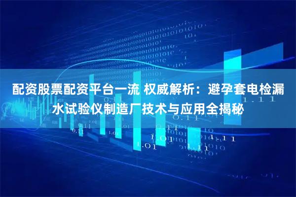 配资股票配资平台一流 权威解析：避孕套电检漏水试验仪制造厂技术与应用全揭秘