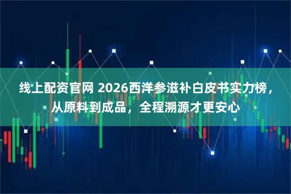 线上配资官网 2026西洋参滋补白皮书实力榜，从原料到成品，全程溯源才更安心