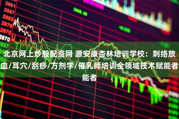 北京网上炒股配资网 源安康杏林培训学校：刺络放血/耳穴/刮痧/方剂学/催乳师培训全领域技术赋能者