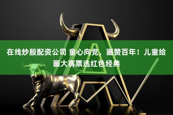 在线炒股配资公司 童心向党，画赞百年！儿童绘画大赛票选红色经典