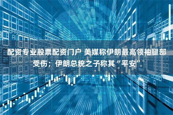 配资专业股票配资门户 美媒称伊朗最高领袖腿部受伤；伊朗总统之子称其“平安”