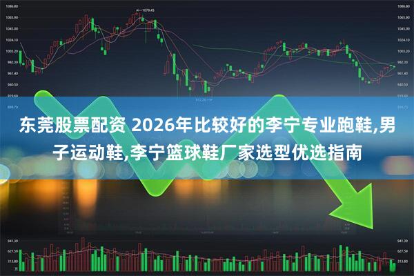 东莞股票配资 2026年比较好的李宁专业跑鞋,男子运动鞋,李宁篮球鞋厂家选型优选指南