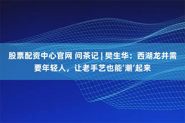 股票配资中心官网 问茶记 | 樊生华：西湖龙井需要年轻人，让老手艺也能‘潮’起来