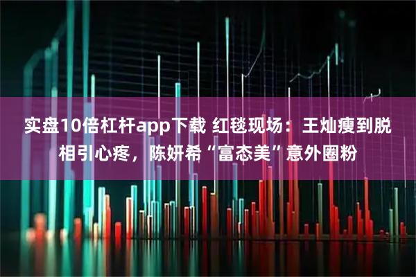 实盘10倍杠杆app下载 红毯现场:王灿瘦到脱相引心疼,陈妍希“富态美”意外圈粉