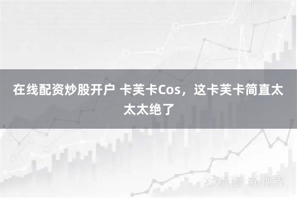 在线配资炒股开户 卡芙卡Cos,这卡芙卡简直太太太绝了