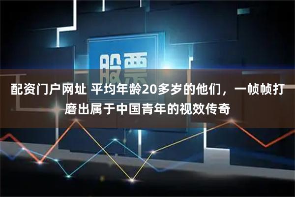 配资门户网址 平均年龄20多岁的他们,一帧帧打磨出属于中国青年的视效传奇