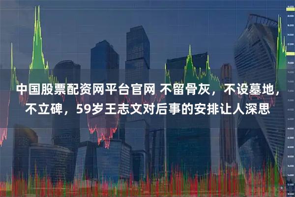 中国股票配资网平台官网 不留骨灰,不设墓地,不立碑,59岁王志文对后事的安排让人深思