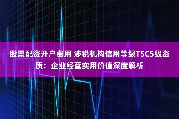 股票配资开户费用 涉税机构信用等级TSC5级资质：企业经营实用价值深度解析