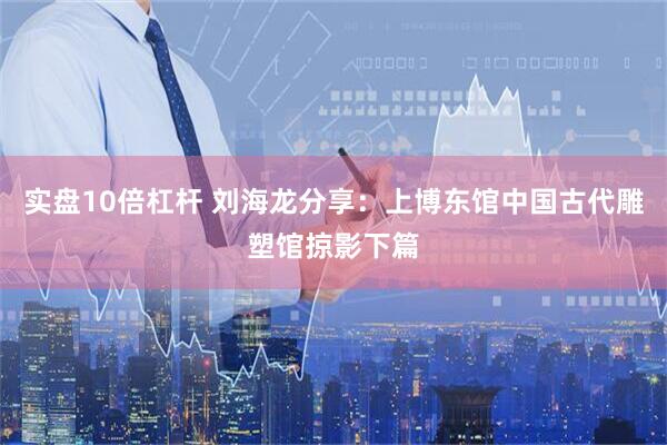 实盘10倍杠杆 刘海龙分享：上博东馆中国古代雕塑馆掠影下篇