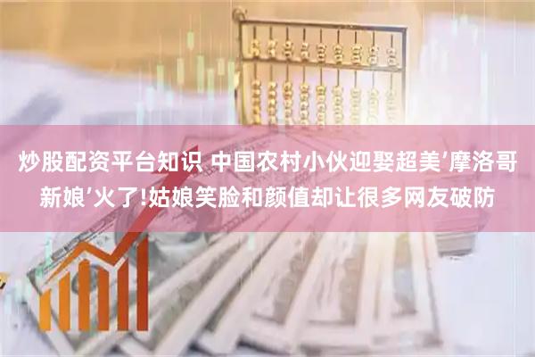 炒股配资平台知识 中国农村小伙迎娶超美’摩洛哥新娘’火了!姑娘笑脸和颜值却让很多网友破防