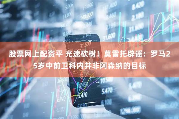 股票网上配资平 光速砍树！莫雷托辟谣：罗马25岁中前卫科内并非阿森纳的目标