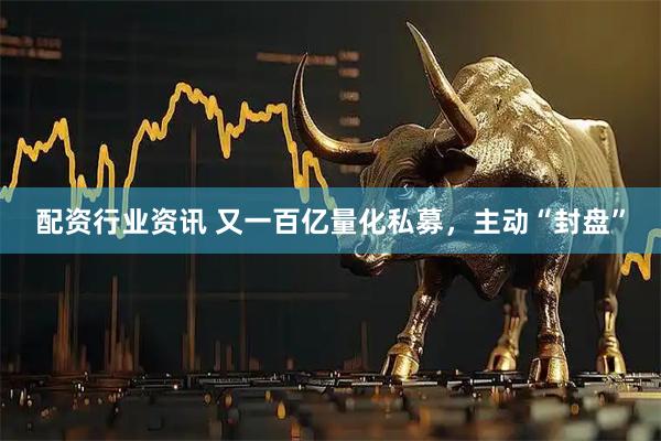 配资行业资讯 又一百亿量化私募，主动“封盘”