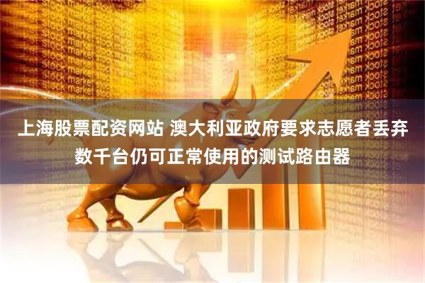 上海股票配资网站 澳大利亚政府要求志愿者丢弃数千台仍可正常使用的测试路由器