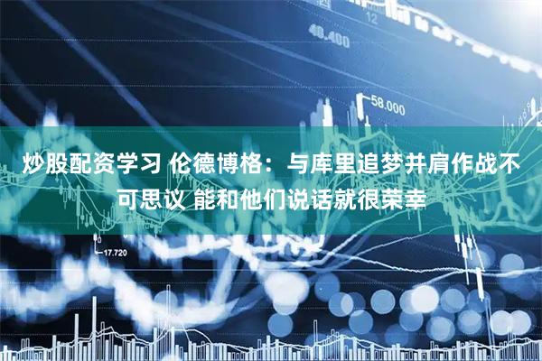 炒股配资学习 伦德博格：与库里追梦并肩作战不可思议 能和他们说话就很荣幸