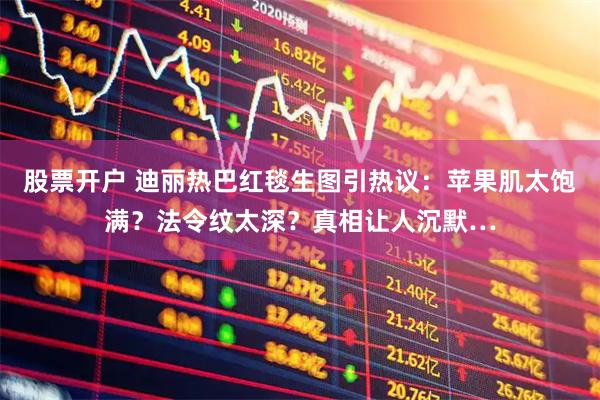 股票开户 迪丽热巴红毯生图引热议：苹果肌太饱满？法令纹太深？真相让人沉默…